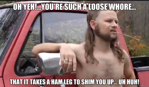 Oh yeh!...You're such a loose whore... that it takes a ham leg to shim you up... uh huh!  Almost Politically Correct Redneck