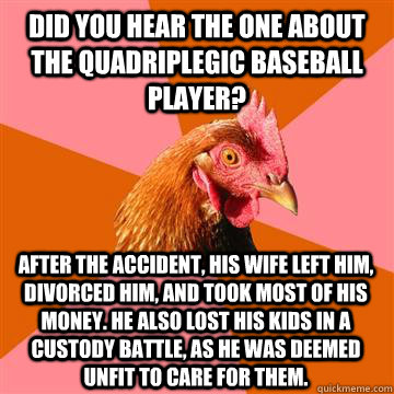 Did you hear the one about the quadriplegic baseball player? After the accident, his wife left him, divorced him, and took most of his money. He also lost his kids in a custody battle, as he was deemed unfit to care for them.  Anti-Joke Chicken