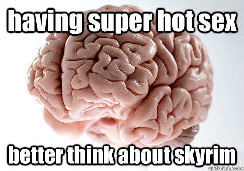 having super hot sex better think about skyrim 
  Scumbag Brain