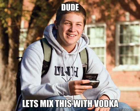 dude lets mix this with vodka  College Freshman
