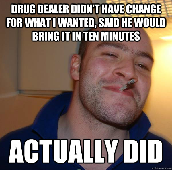 DRUG DEALER DIDN'T HAVE CHANGE FOR WHAT I WANTED, SAID HE WOULD BRING IT IN TEN MINUTES ACTUALLY DID - DRUG DEALER DIDN'T HAVE CHANGE FOR WHAT I WANTED, SAID HE WOULD BRING IT IN TEN MINUTES ACTUALLY DID  Misc