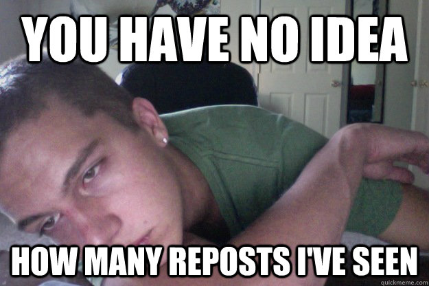 you have no idea how many reposts i've seen  Hardcore Redditor