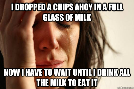 I dropped a chips ahoy in a full glass of milk Now I have to wait until I drink all the milk to eat it  First World Problems