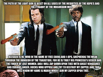 The path of the light gun is beset on all sides by the inequities of the kupa's and the tyranny of the mushroom men.  Blessed is he, who in the name of free coins and 1-ups, shepherds the weak through the dungeon of the toadstool. For he is truly his prin - The path of the light gun is beset on all sides by the inequities of the kupa's and the tyranny of the mushroom men.  Blessed is he, who in the name of free coins and 1-ups, shepherds the weak through the dungeon of the toadstool. For he is truly his prin  duck fiction