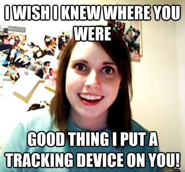 I wish I knew where you were Good thing I put a tracking device on you!  Overly Attached Girlfriend