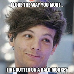 I love the way you move... Like butter on a bald monkey  Sassy Louis