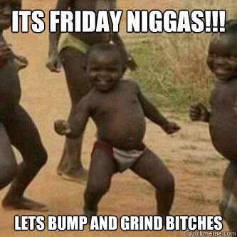Its friday Niggas!!! Lets bump and grind bitches  Its friday niggas