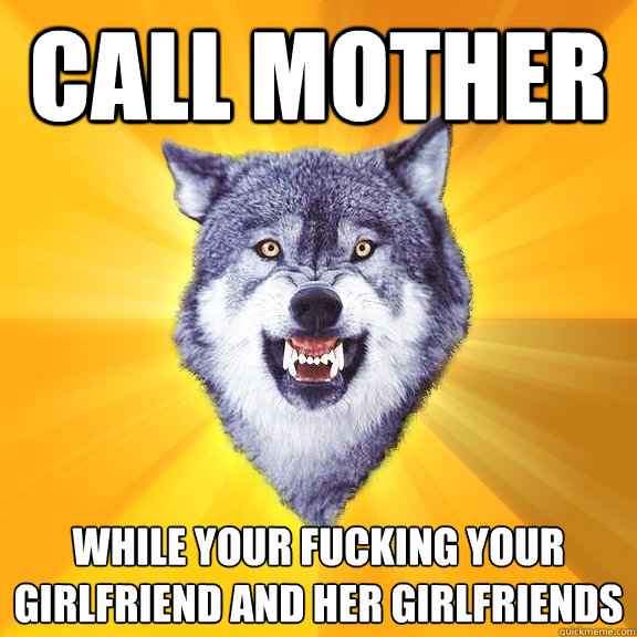 call mother while your fucking your girlfriend and her girlfriends  Courage Wolf