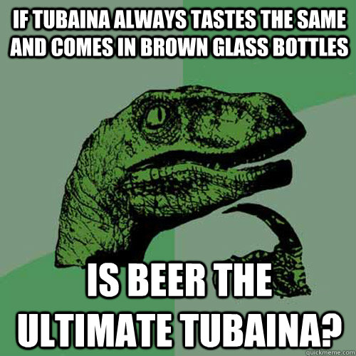 if tubaina always tastes the same and comes in brown glass bottles IS BEER the ultimate tubaina?  Philosoraptor