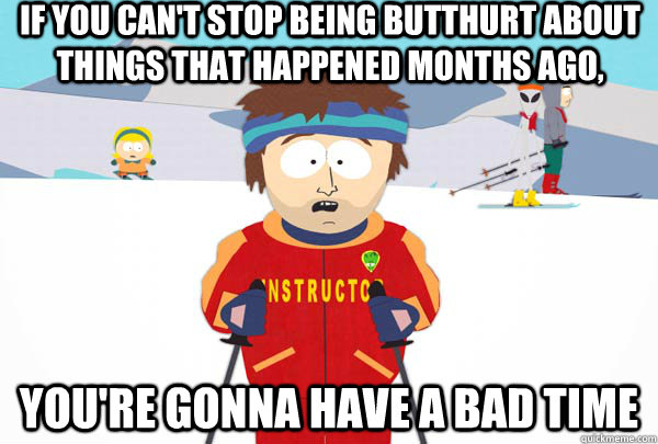 If you can't stop being butthurt about things that happened months ago, You're gonna have a bad time  Super Cool Ski Instructor