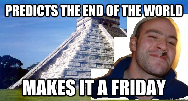 PREDICTS THE END OF THE WORLD MAKES IT A FRIDAY - PREDICTS THE END OF THE WORLD MAKES IT A FRIDAY  Good Guy Mayans