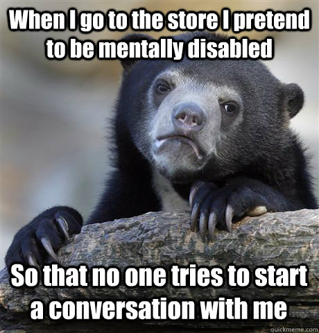 When I go to the store I pretend to be mentally disabled So that no one tries to start a conversation with me  Confession Bear