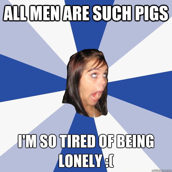 All men are such pigs I'm so tired of being lonely :(  Annoying Facebook Girl