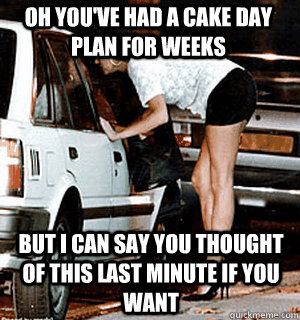 oh you've had a cake day plan for weeks  But i can say you thought of this last minute if you want  Karma Whore