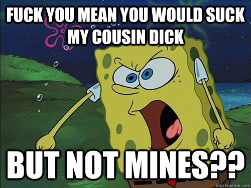 FUCK YOU MEAN YOU WOULD SUCK MY COUSIN DICK BUT NOT MINES??  Spongebob