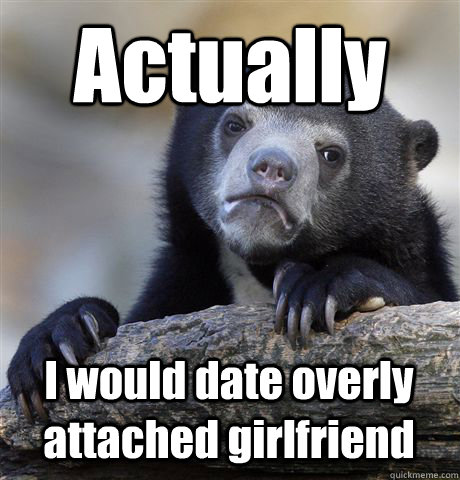 Actually I would date overly attached girlfriend  Confession Bear