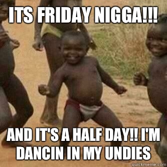 Its friday NIGGA!!! And it's a half day!! I'm dancin in my undies  Its friday niggas