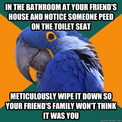 in the bathroom at your friend's house and notice someone peed on the toilet seat meticulously wipe it down so your friend's family won't think it was you  Paranoid Parrot