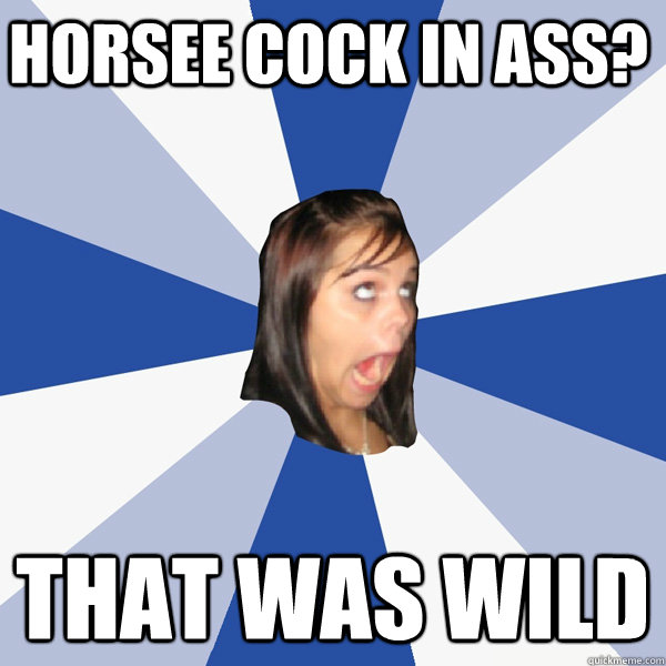 Horsee cock in ass? That was wild  Annoying Facebook Girl