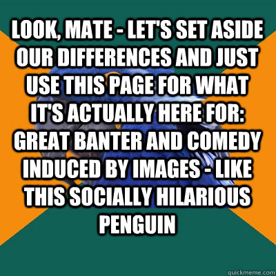 Look, mate - let's set aside our differences and just use this page for what it's actually here for: great banter and comedy induced by images - like this socially hilarious penguin   Paranoid Parrot