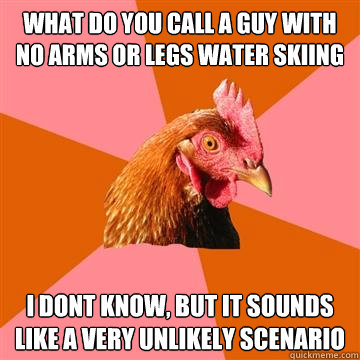 what do you call a guy with no arms or legs water skiing i dont know, but it sounds like a very unlikely scenario  Anti-Joke Chicken