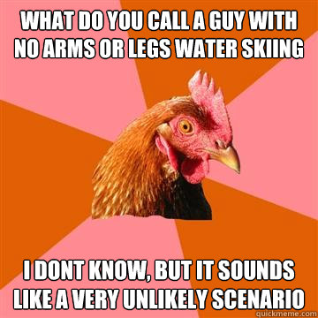 what do you call a guy with no arms or legs water skiing i dont know, but it sounds like a very unlikely scenario  Anti-Joke Chicken