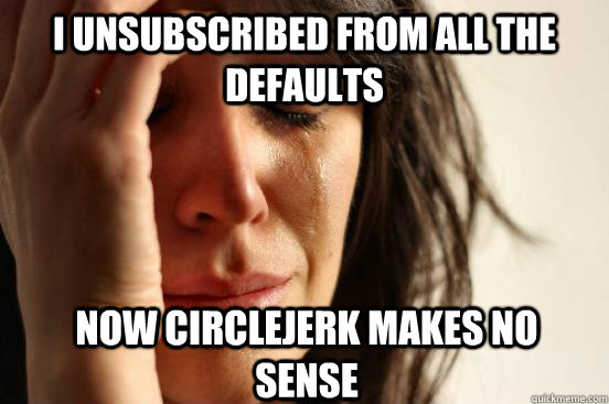 i unsubscribed from all the defaults now circlejerk makes no sense  First World Problems