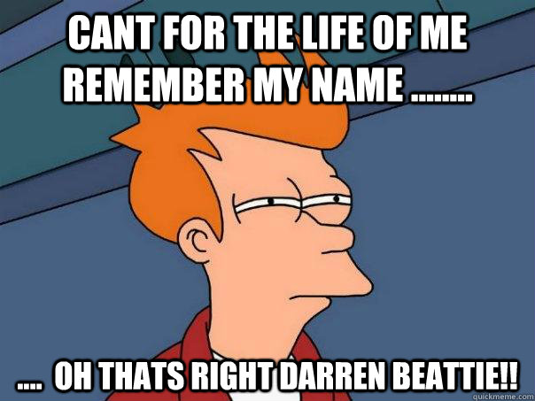 cant for the life of me remember my name ........  ....  oh thats right darren beattie!!  Futurama Fry
