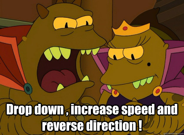  Drop down , increase speed and reverse direction !  