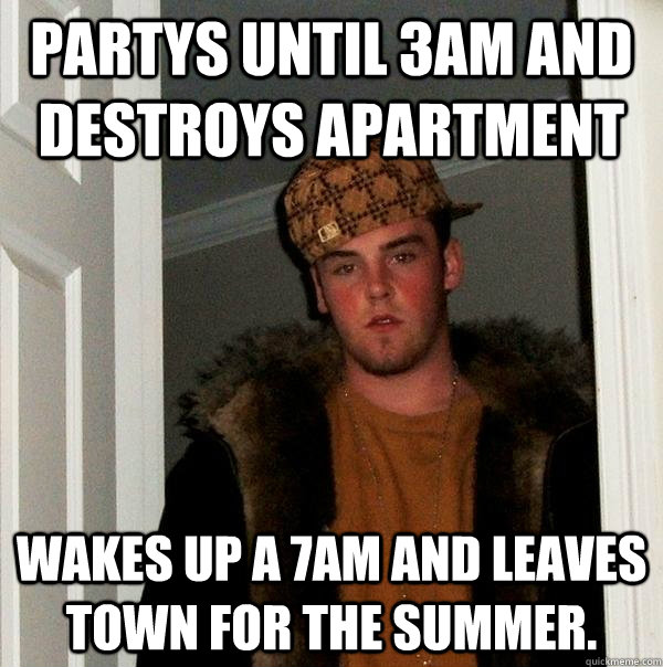 Partys until 3am and destroys apartment wakes up a 7am and leaves town for the summer.  Scumbag Steve