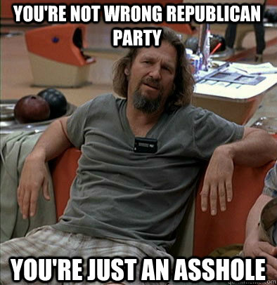 You're not wrong Republican Party You're just an asshole  The Dude