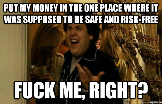 put my money in the one place where it was supposed to be safe and risk-free fuck me, right?  fuckmeright