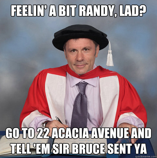 feelin' a bit randy, lad? go to 22 acacia avenue and tell 'em sir bruce sent ya - feelin' a bit randy, lad? go to 22 acacia avenue and tell 'em sir bruce sent ya  Advice Bruce Dickinson