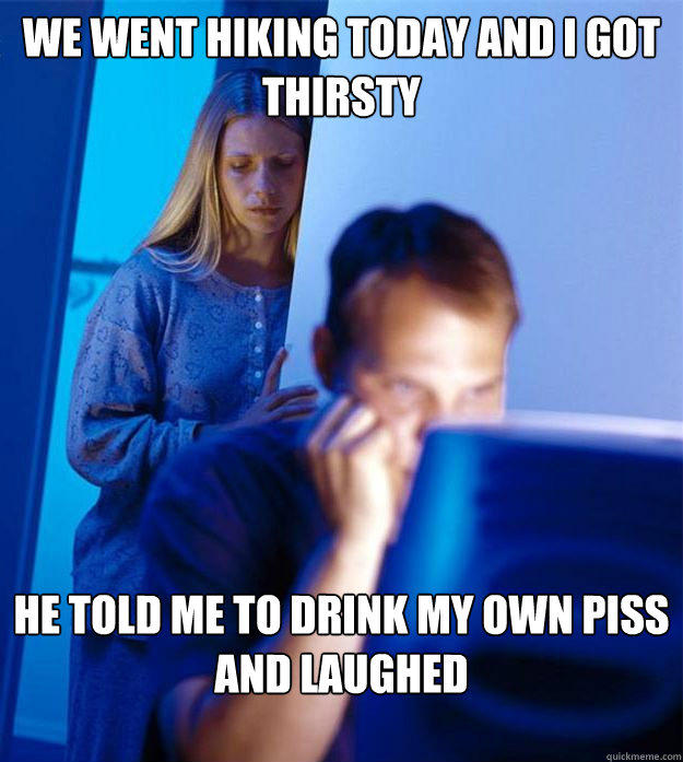 we went hiking today and i got thirsty he told me to drink my own piss and laughed  