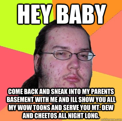 hey baby come back and sneak into my parents basement with me and ill show you all my wow toons and serve you mt. dew and cheetos all night long.  - hey baby come back and sneak into my parents basement with me and ill show you all my wow toons and serve you mt. dew and cheetos all night long.   Butthurt Dweller