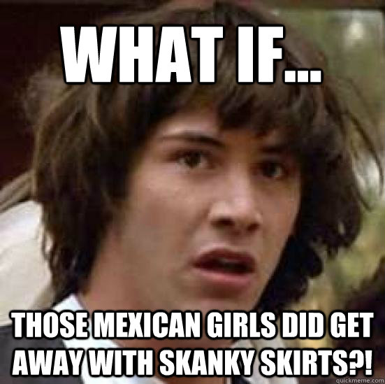 WHAT IF...  those mexican girls did get away with skanky skirts?! - WHAT IF...  those mexican girls did get away with skanky skirts?!  conspiracy keanu
