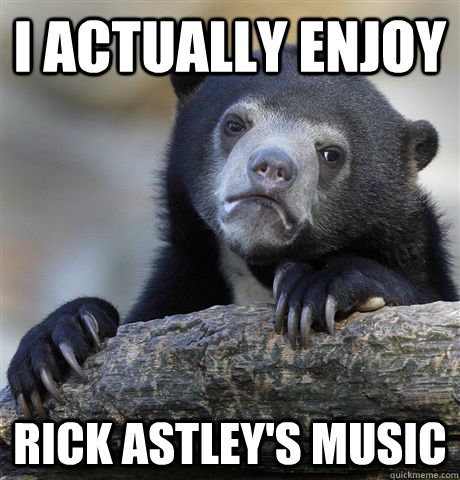 I actually enjoy Rick Astley's music  Confession Bear