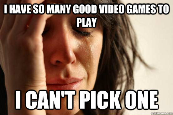 I have so many good video games to play I can't pick one  First World Problems