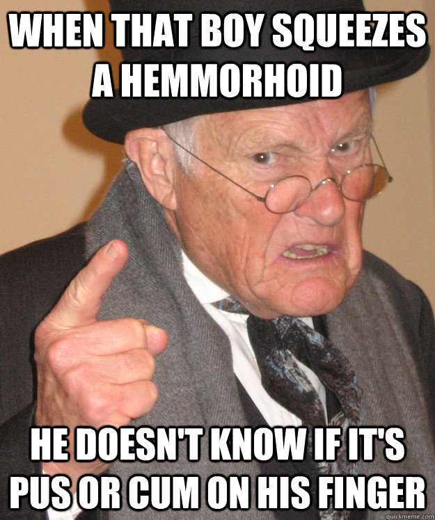 when that boy squeezes a hemmorhoid He doesn't know if it's pus or cum on his finger  Angry Old Man