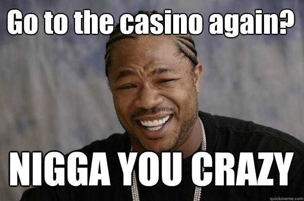 Go to the casino again? NIGGA YOU CRAZY  Xzibit meme