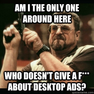 Am i the only one around here who doesn't give a f*** about Desktop ads?  Am I The Only One Round Here