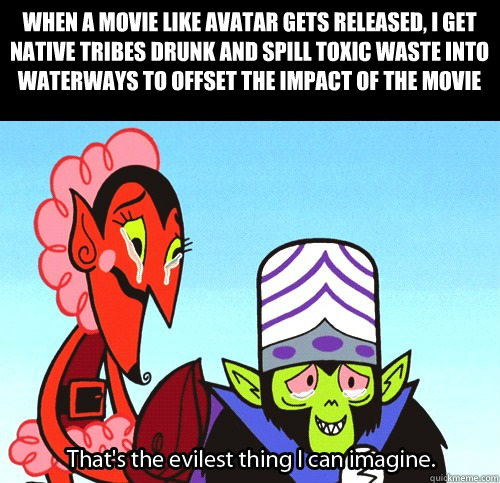 When a movie like avatar gets released, I get native tribes drunk and spill toxic waste into waterways to offset the impact of the movie  The evilest thing I can imagine