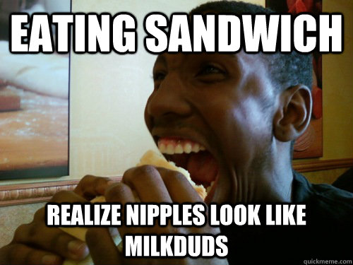 eating sandwich realize nipples look like milkduds  