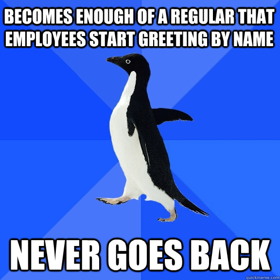 Becomes enough of a regular that employees start greeting by name never goes back  Socially Awkward Penguin