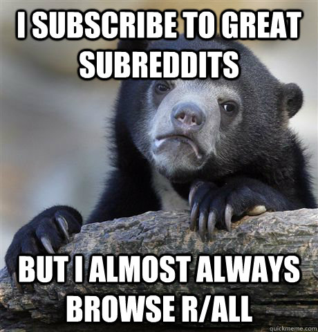 I subscribe to great subreddits but i almost always browse r/all  Confession Bear