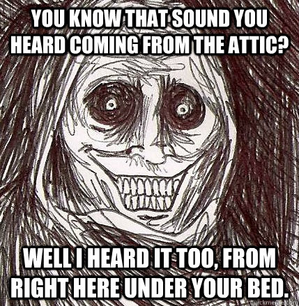 You know that sound you heard coming from the attic? Well I heard it too, from right here under your bed. - You know that sound you heard coming from the attic? Well I heard it too, from right here under your bed.  Horrifying Houseguest