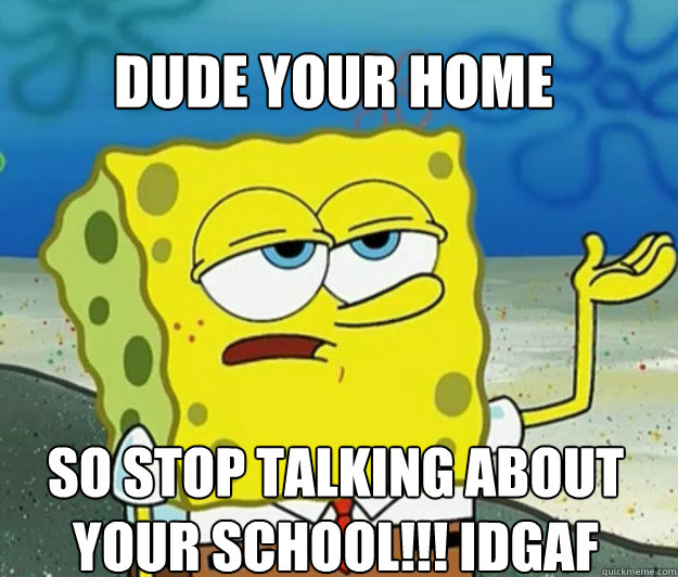 dude your home  so stop talking about your school!!! IDGAF  Tough Spongebob
