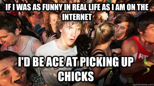 if i was as funny in real life as i am on the internet i'd be ace at picking up chicks  Sudden Clarity Clarence
