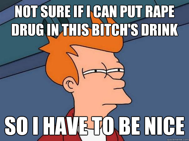 not sure if i can put rape drug in this bitch's drink so i have to be nice - not sure if i can put rape drug in this bitch's drink so i have to be nice  Futurama Fry
