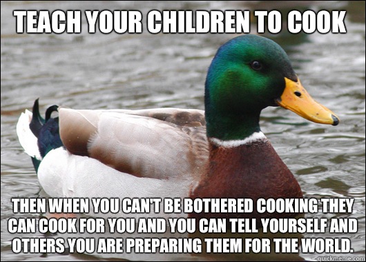 Teach your children to cook Then when you can't be bothered cooking they can cook for you and you can tell yourself and others you are preparing them for the world.   Actual Advice Mallard